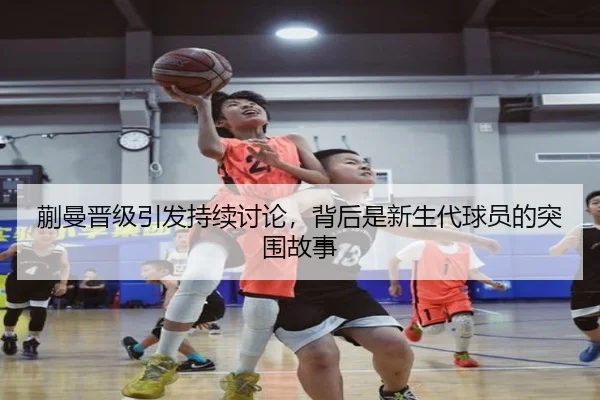 蒯曼晋级引发持续讨论，背后是新生代球员的突围故事